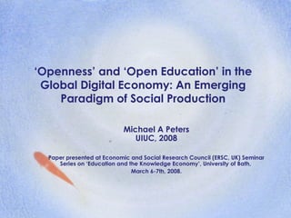‘Openness’ and ‘Open Education’ in the
Global Digital Economy: An Emerging
Paradigm of Social Production
Michael A Peters
UIUC, 2008
Paper presented at Economic and Social Research Council (ERSC, UK) Seminar
Series on ‘Education and the Knowledge Economy’, University of Bath,
March 6-7th, 2008.
 