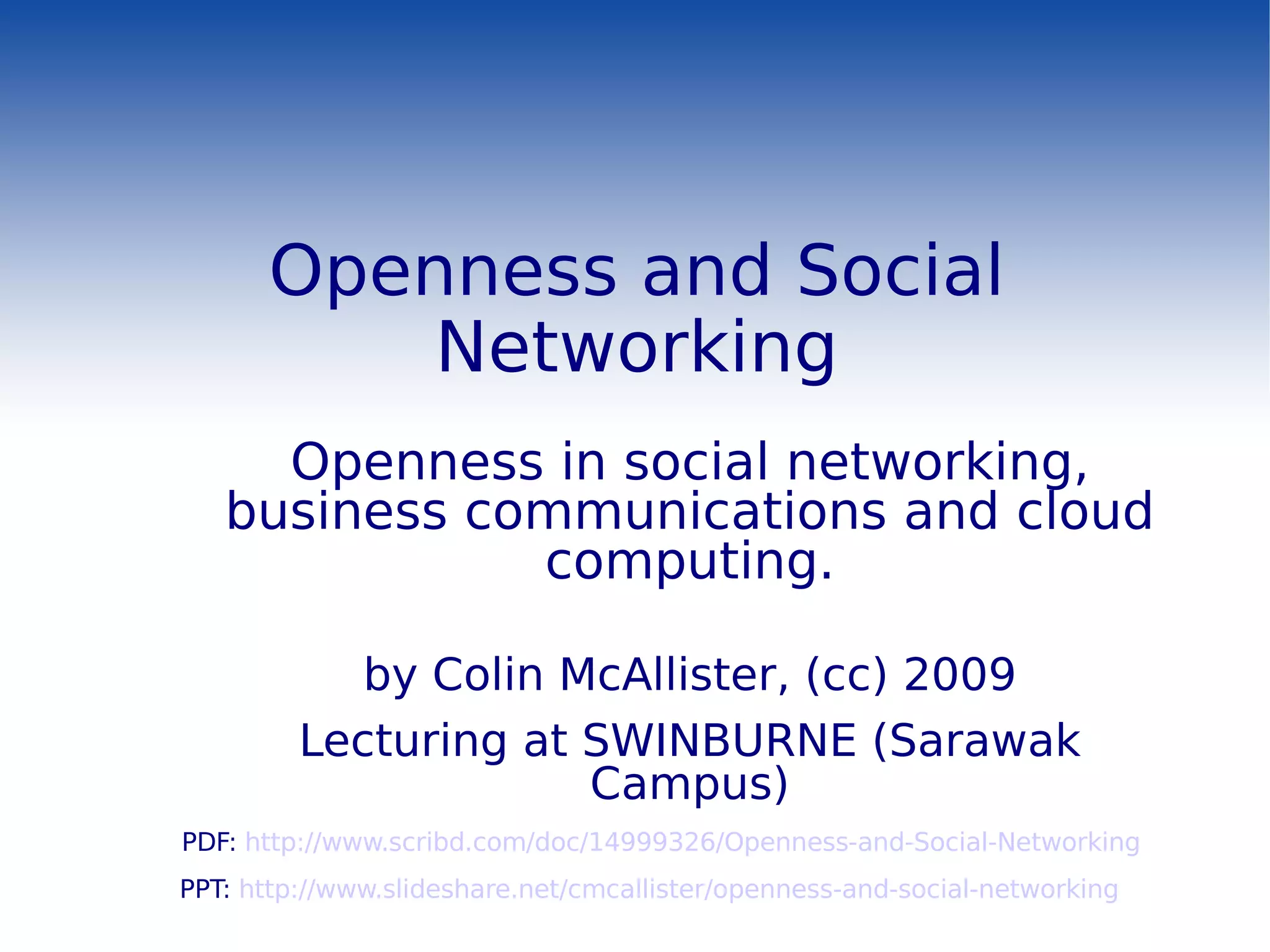 Openness and Social Networking Openness in social networking, business communications and cloud computing. by Colin McAllister, (cc) 2009 Lecturing at SWINBURNE (Sarawak Campus) PDF:  http://www.scribd.com/doc/14999326/Openness-and-Social-Networking PPT:  http://www.slideshare.net/cmcallister/openness-and-social-networking 