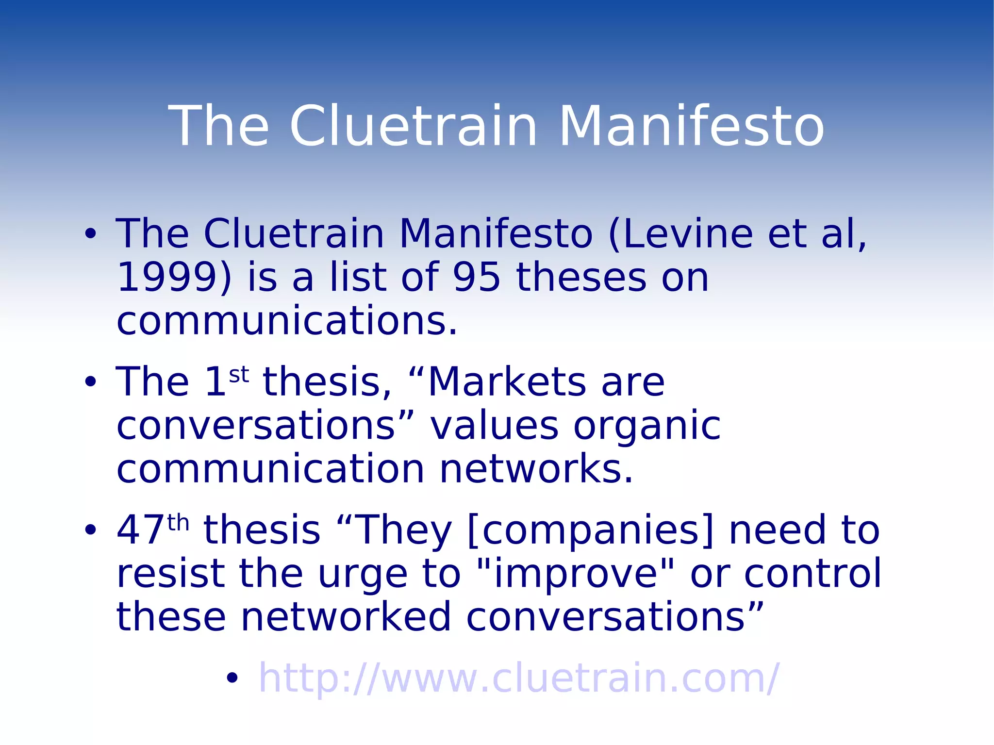 The Cluetrain Manifesto The Cluetrain Manifesto (Levine et al, 1999) is a list of 95 theses on communications. The 1 st  thesis, “Markets are conversations” values organic communication networks. 47 th  thesis “They [companies] need to resist the urge to &quot;improve&quot; or control these networked conversations” http://www.cluetrain.com/ 