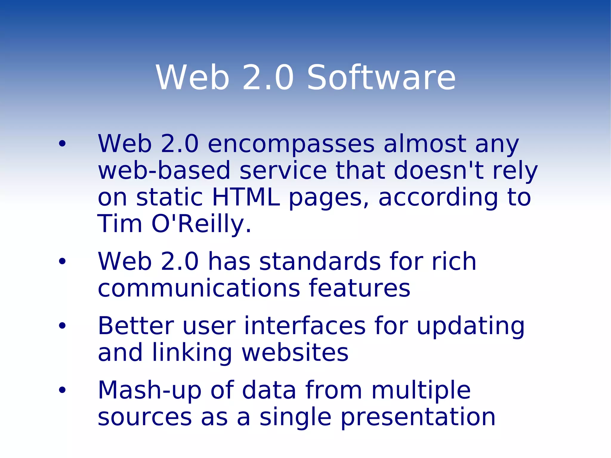 Web 2.0 Software Web 2.0 encompasses almost any web-based service that doesn't rely on static HTML pages, according to Tim O'Reilly. Web 2.0 has standards for rich communications features Better user interfaces for updating and linking websites Mash-up of data from multiple sources as a single presentation   
