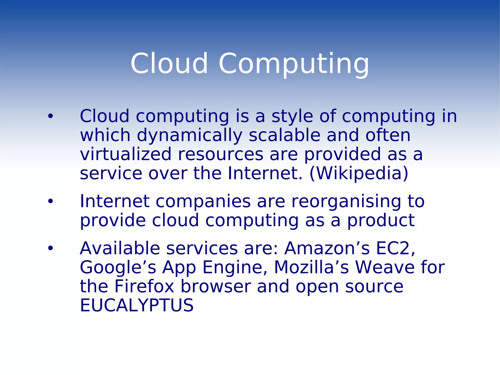 Cloud Computing Cloud computing is a style of computing in which dynamically scalable and often virtualized resources are provided as a service over the Internet. (Wikipedia) Internet companies are reorganising to provide cloud computing as a product Available services are: Amazon’s EC2, Google’s App Engine ,  Mozilla’s Weave for the Firefox browser and open source EUCALYPTUS 