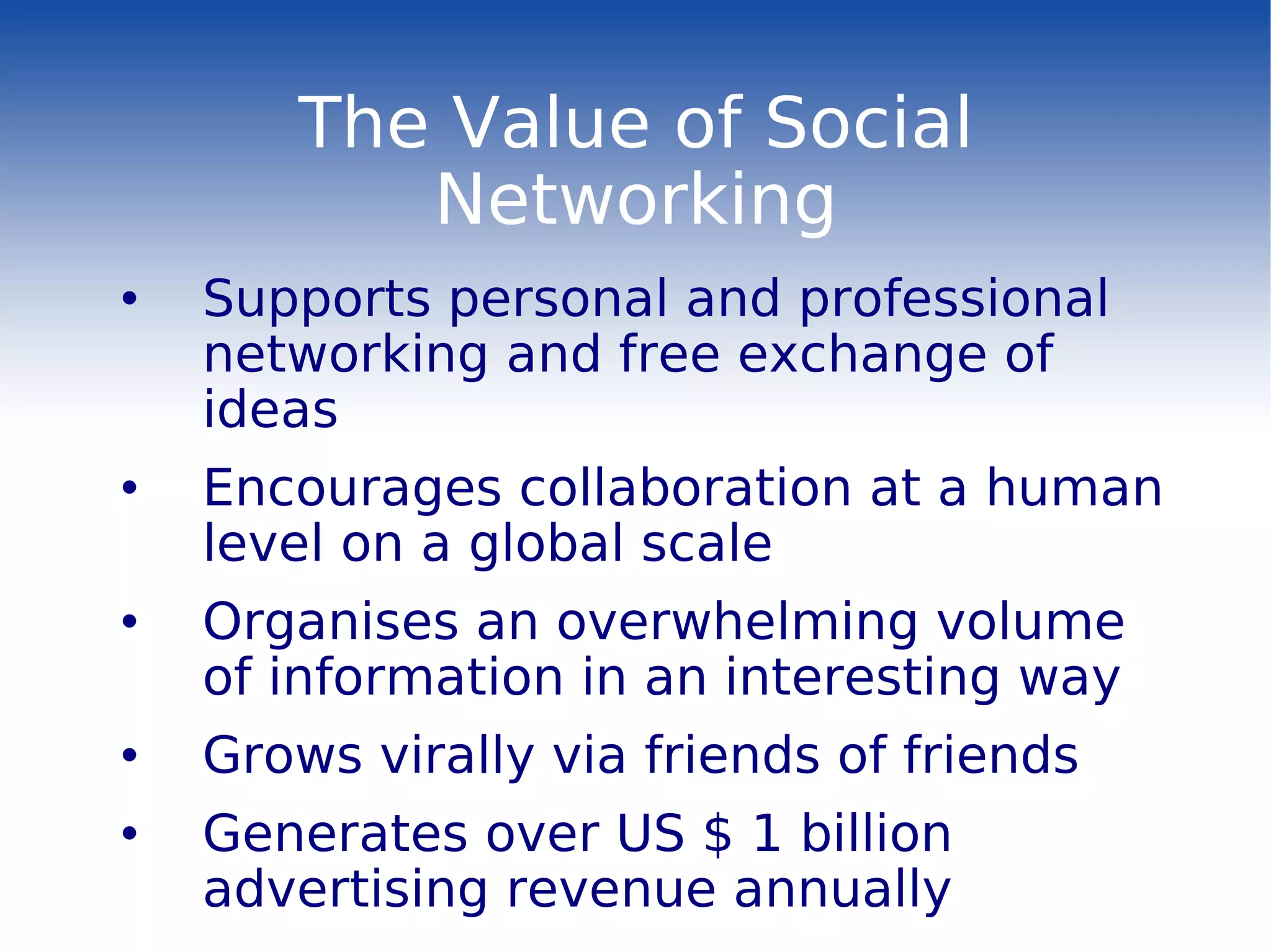 The Value of Social Networking Supports personal and professional networking and free exchange of ideas Encourages collaboration at a human level on a global scale Organises an overwhelming volume of information in an interesting way Grows virally via friends of friends Generates over US $ 1 billion advertising revenue annually 