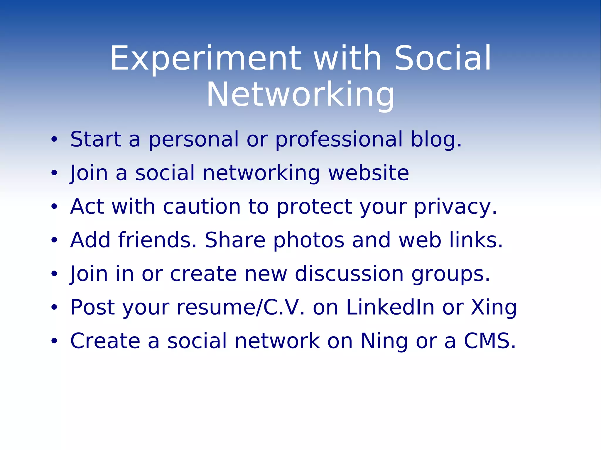 Experiment with Social Networking Start a personal or professional blog. Join a social networking website Act with caution to protect your privacy. Add friends. Share photos and web links. Join in or create new discussion groups. Post your resume/C.V. on LinkedIn or Xing Create a social network on Ning or a CMS. 
