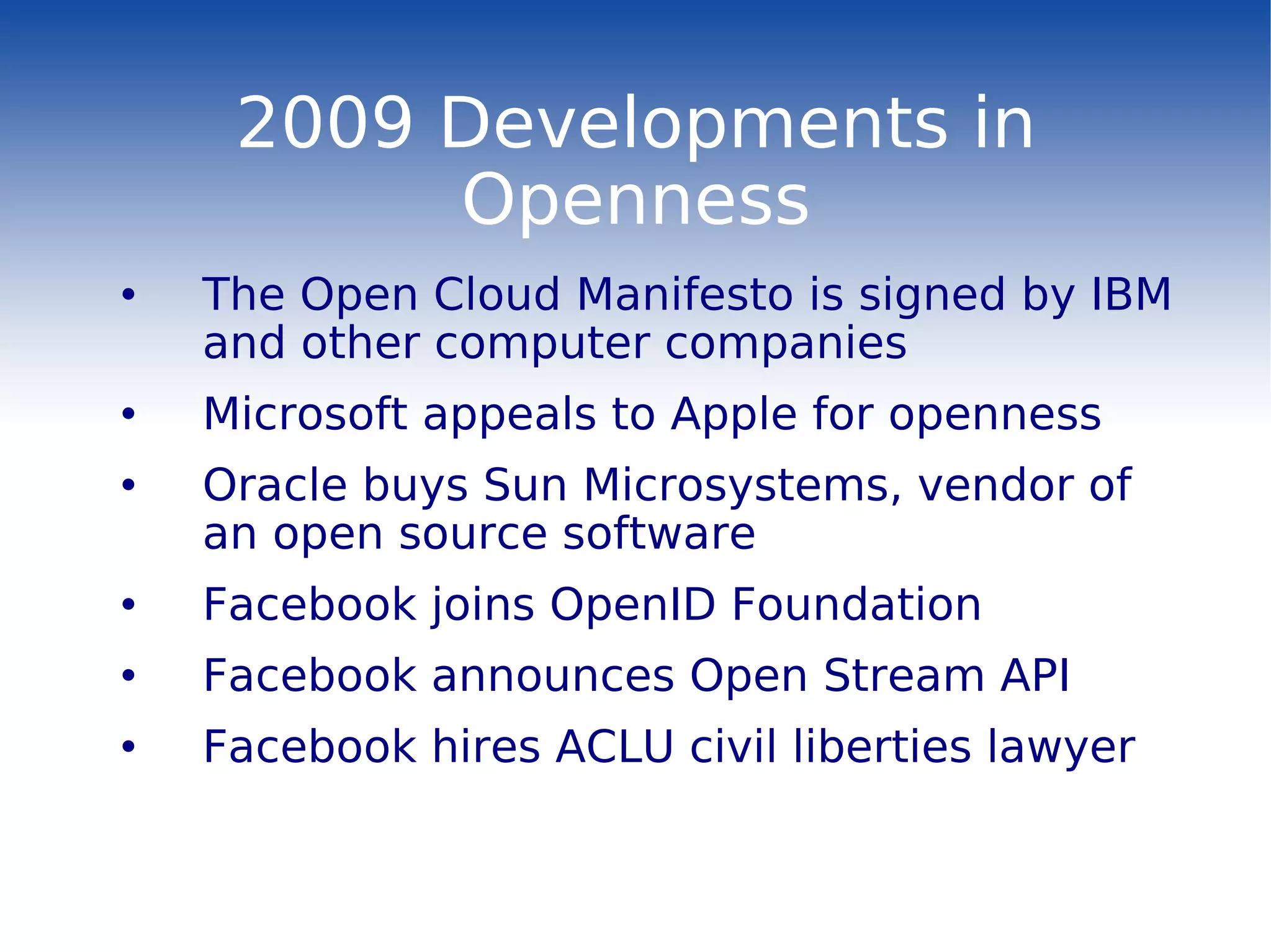 2009 Developments in Openness The Open Cloud Manifesto is signed by IBM and other computer companies Microsoft appeals to Apple for openness Oracle buys Sun Microsystems, vendor of an open source software Facebook joins OpenID Foundation  Facebook announces Open Stream API Facebook hires ACLU civil liberties lawyer 