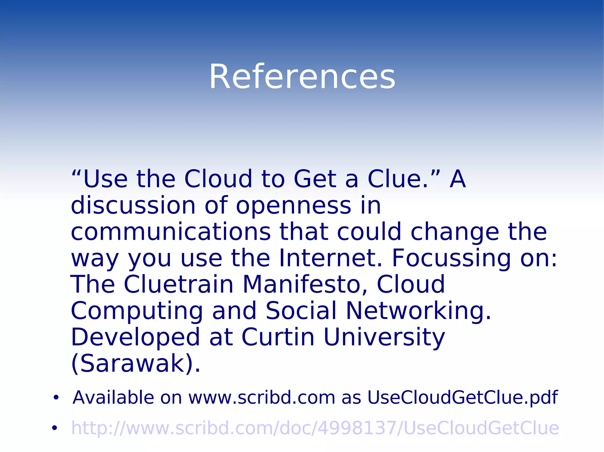 References “ Use the Cloud to Get a Clue.”  A discussion of openness in communications that could change the way you use the Internet. Focussing on: The Cluetrain Manifesto, Cloud Computing and Social Networking. Developed at Curtin University (Sarawak). Available on www.scribd.com as UseCloudGetClue.pdf http://www.scribd.com/doc/4998137/UseCloudGetClue 
