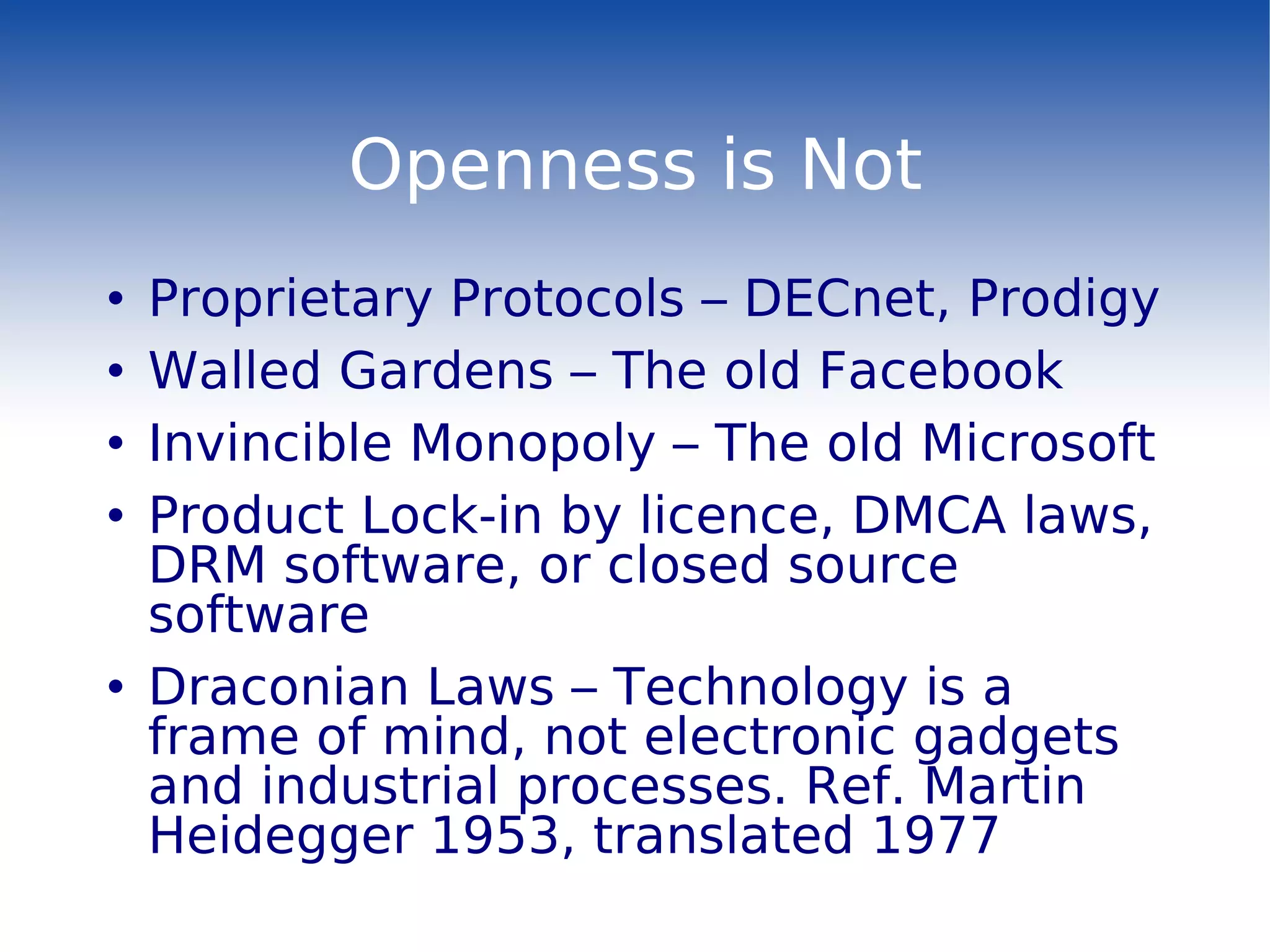 Openness is Not Proprietary Protocols – DECnet, Prodigy Walled Gardens – The old Facebook Invincible Monopoly – The old Microsoft Product Lock-in by licence, DMCA laws, DRM software, or closed source software Draconian Laws – Technology is a frame of mind, not electronic gadgets and industrial processes. Ref. Martin Heidegger 1953, translated 1977 
