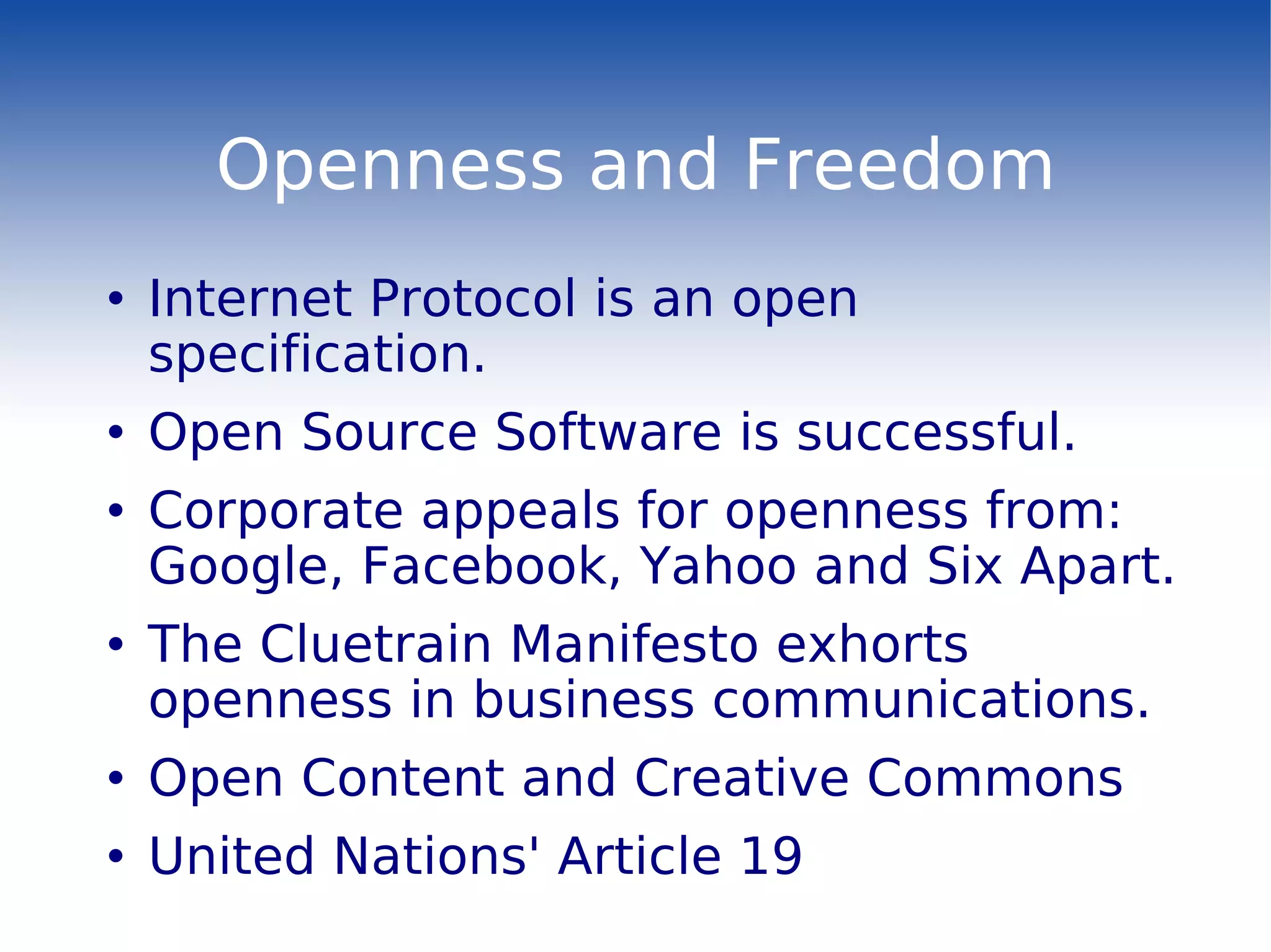 Openness and Freedom Internet Protocol is an open specification. Open Source Software is successful. Corporate appeals for openness from: Google, Facebook, Yahoo and Six Apart. The Cluetrain Manifesto exhorts openness in business communications. Open Content and Creative Commons United Nations' Article 19 
