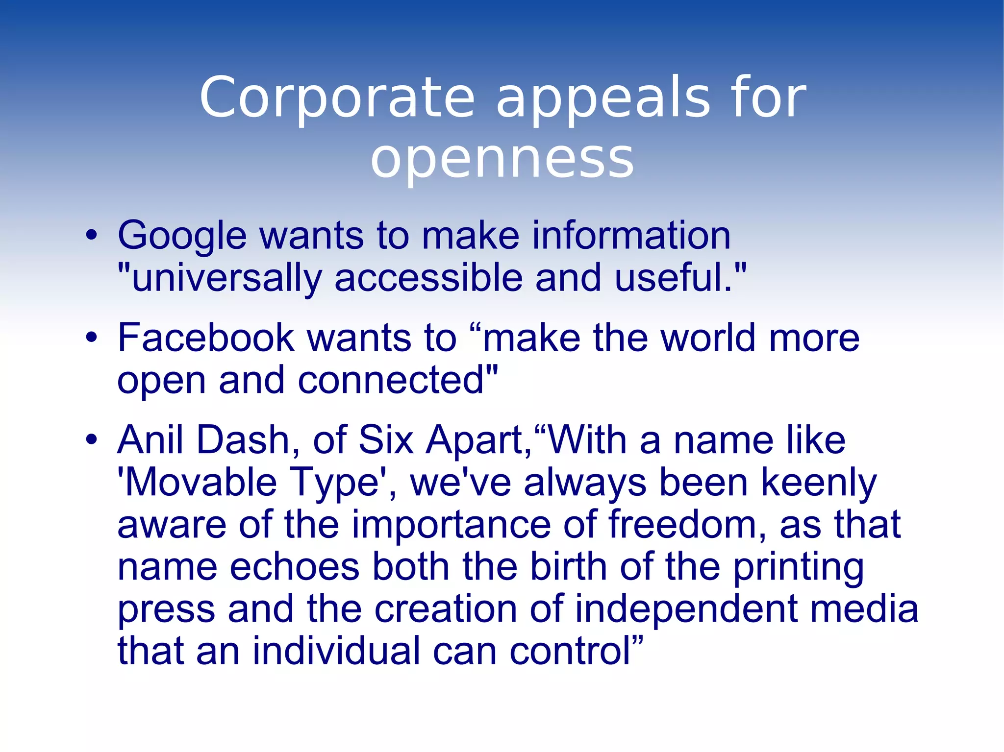 Corporate appeals for openness Google wants to make information &quot;universally accessible and useful.&quot; Facebook wants to “make the world more open and connected&quot; Anil Dash, of Six Apart,“With a name like 'Movable Type', we've always been keenly aware of the importance of freedom, as that name echoes both the birth of the printing press and the creation of independent media that an individual can control” 