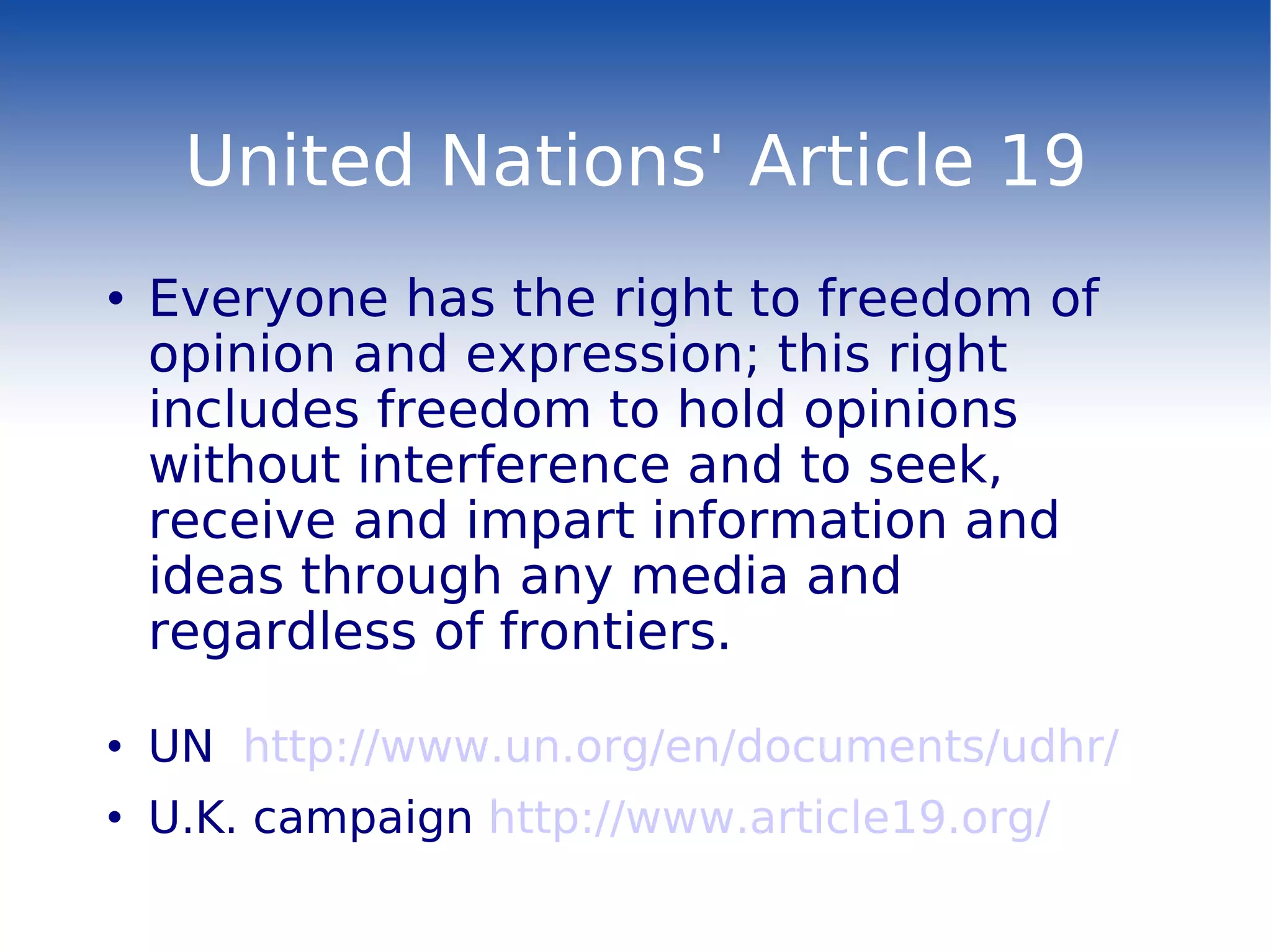 United Nations' Article 19 Everyone has the right to freedom of opinion and expression; this right includes freedom to hold opinions without interference and to seek, receive and impart information and ideas through any media and regardless of frontiers. UN  http://www.un.org/en/documents/udhr/ U.K. campaign  http://www.article19.org/ 