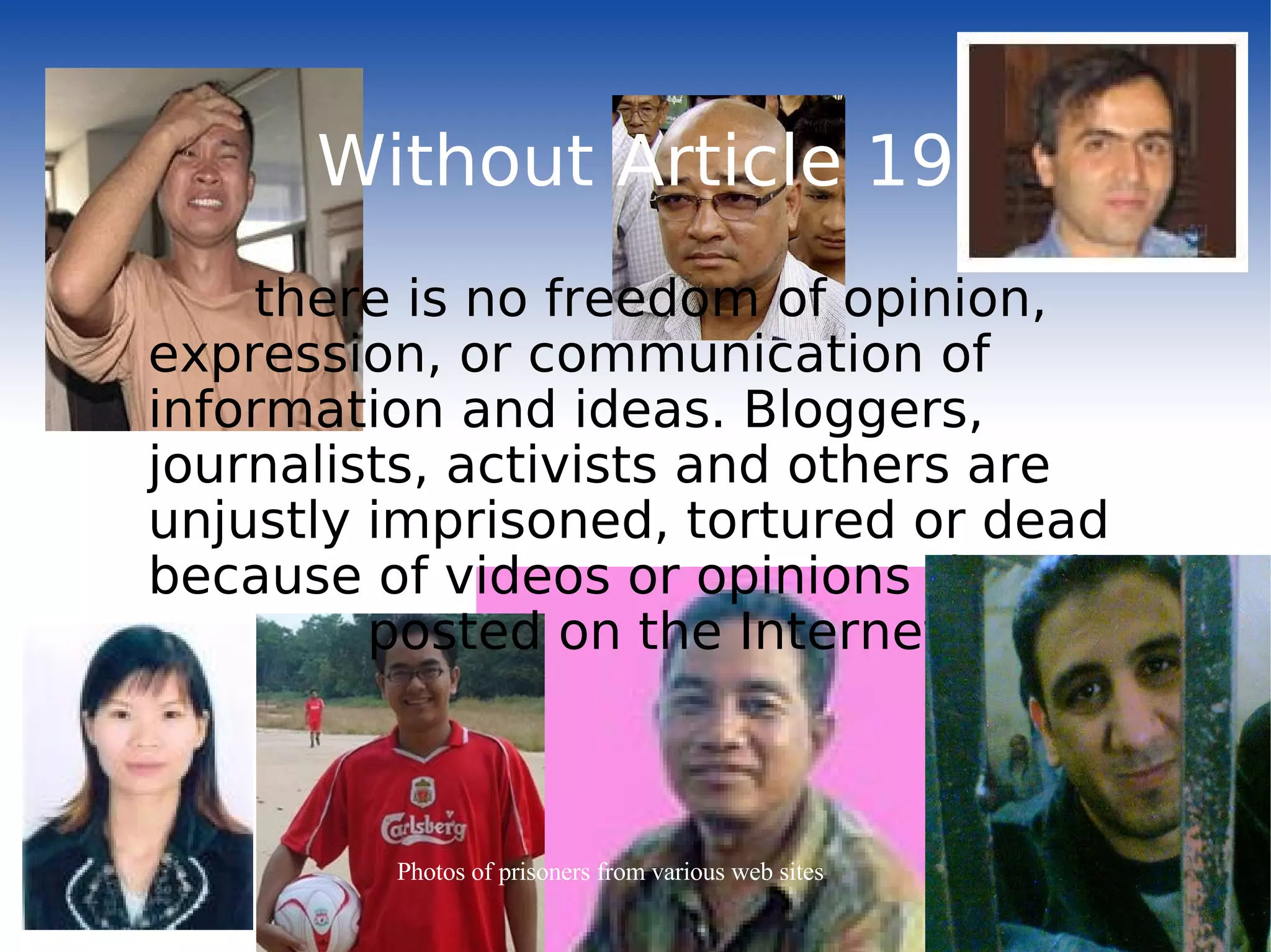 Without Article 19 there is no freedom of opinion, expression, or communication of information and ideas. Bloggers, journalists, activists and others are unjustly imprisoned, tortured or dead because of videos or opinions that they  posted on the Internet. Photos of prisoners from various web sites 