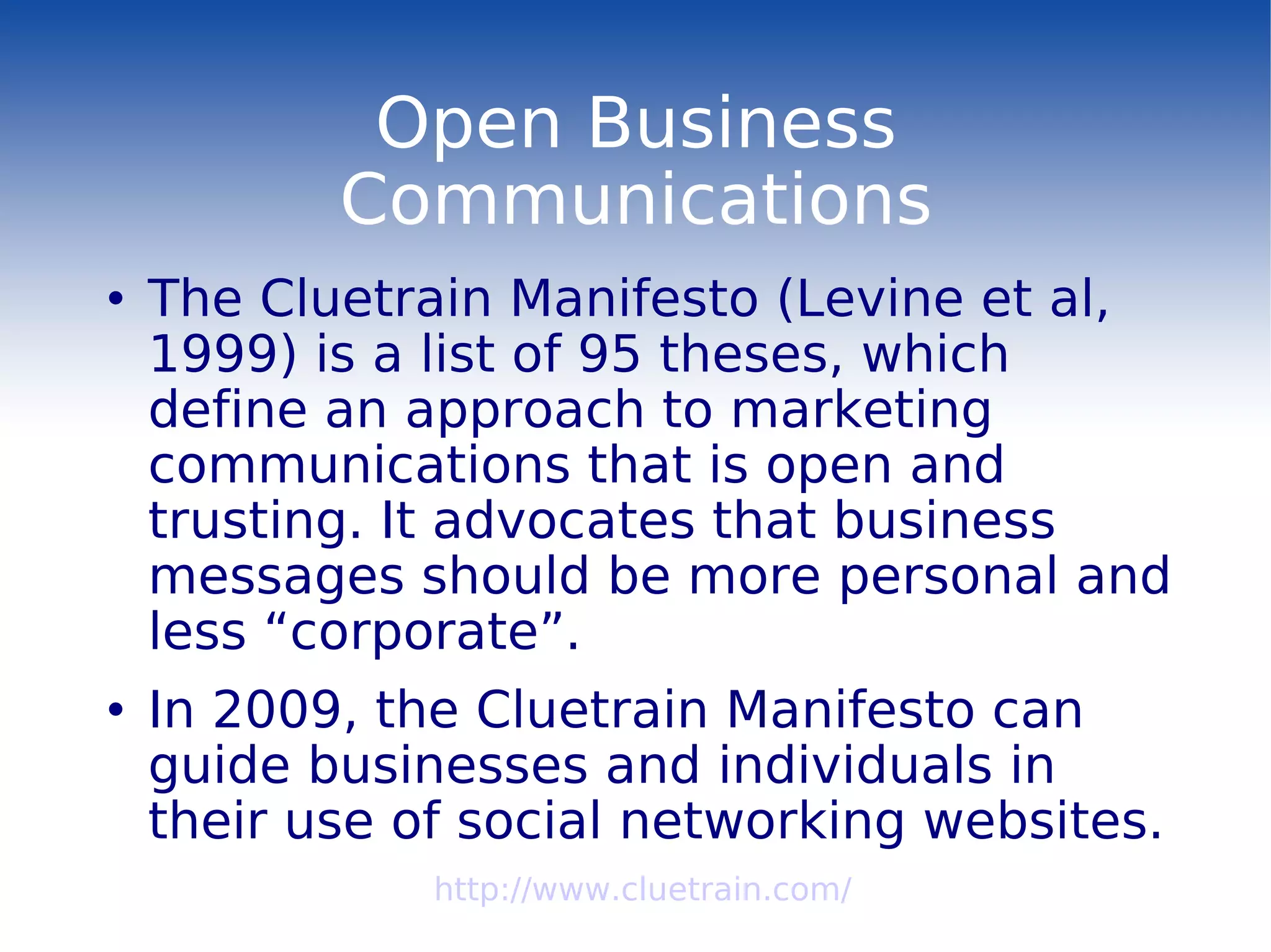 Open Business Communications The Cluetrain Manifesto (Levine et al, 1999) is a list of 95 theses, which define an approach to marketing communications that is open and trusting. It advocates that business messages should be more personal and less “corporate”. In 2009, the Cluetrain Manifesto can guide businesses and individuals in their use of social networking websites. http://www.cluetrain.com/ 