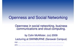 Openness and Social Networking
   Openness in social networking, business
    communications and cloud computing.

                  by Colin McAllister, (cc) 2009
   Lecturing at SWINBURNE (Sarawak Campus)
   PDF: http://www.scribd.com/doc/14999326/Openness-and-Social-Networking
   PPT: http://www.slideshare.net/cmcallister/openness-and-social-networking
 