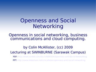 Openness and Social Networking Openness in social networking, business communications and cloud computing. by Colin McAllister, (cc) 2009 Lecturing at SWINBURNE (Sarawak Campus) PDF:  http://www.scribd.com/doc/14999326/Openness-and-Social-Networking PPT:  http://www.slideshare.net/cmcallister/openness-and-social-networking 