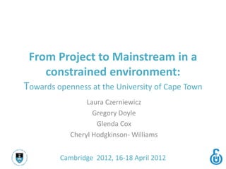 From Project to Mainstream in a
    constrained environment:
Towards openness at the University of Cape Town
                 Laura Czerniewicz
                   Gregory Doyle
                    Glenda Cox
            Cheryl Hodgkinson- Williams


         Cambridge 2012, 16-18 April 2012
 