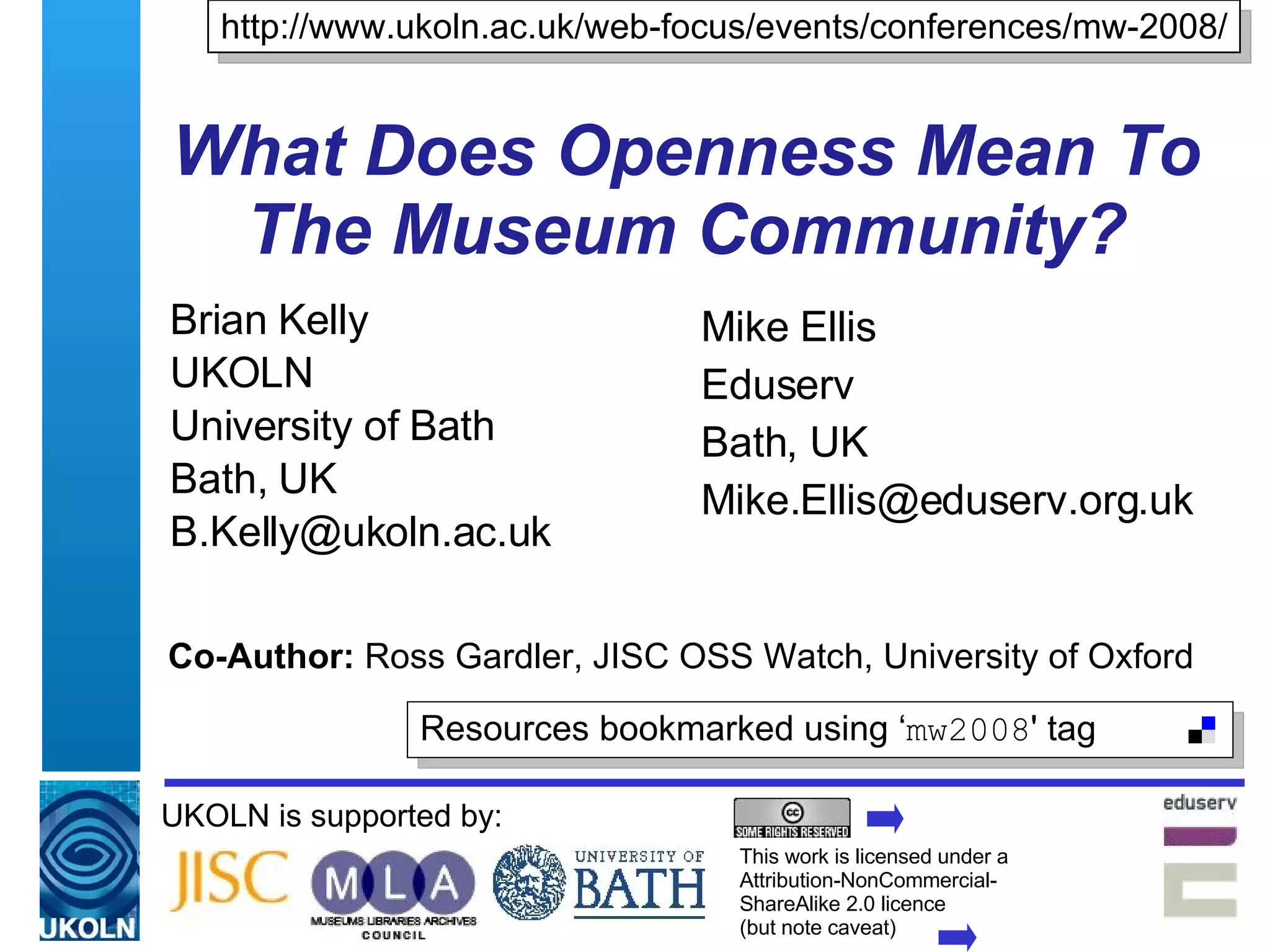 What Does Openness Mean To The Museum Community? Brian Kelly UKOLN University of Bath Bath, UK [email_address] UKOLN is supported by: Co-Author:  Ross Gardler, JISC OSS Watch, University of Oxford http://www.ukoln.ac.uk/web-focus/events/conferences/mw-2008/ This work is licensed under a Attribution-NonCommercial- ShareAlike 2.0 licence  (but note caveat) Resources bookmarked using ‘ mw2008 ' tag  Mike Ellis Eduserv Bath, UK [email_address] 
