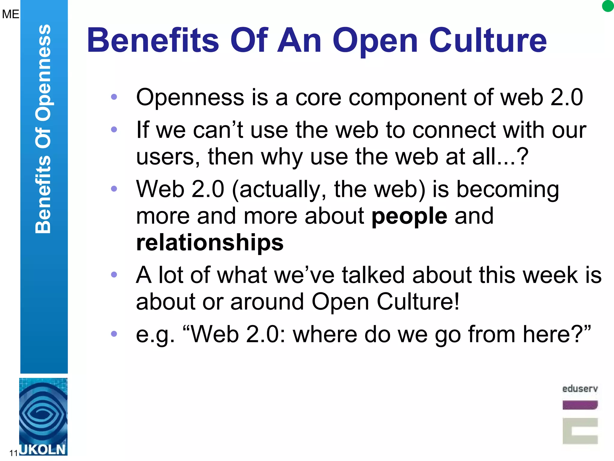 Benefits Of An Open Culture Openness is a core component of web 2.0 If we can’t use the web to connect with our users, then why use the web at all...? Web 2.0 (actually, the web) is becoming more and more about  people  and  relationships A lot of what we’ve talked about this week is about or around Open Culture! e.g. “Web 2.0: where do we go from here?” Benefits Of Openness ME 