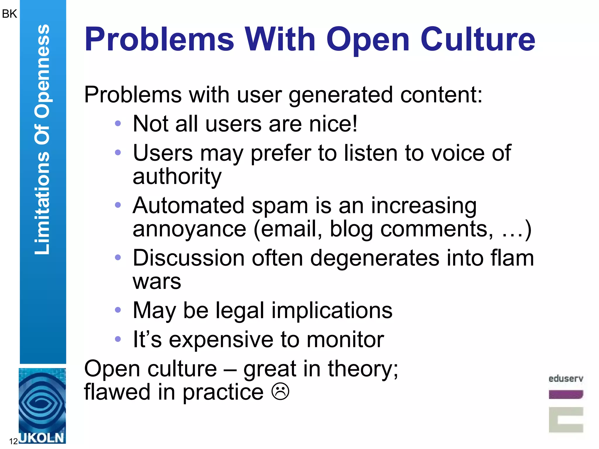 Problems With Open Culture Problems with user generated content: Not all users are nice! Users may prefer to listen to voice of authority Automated spam is an increasing annoyance (email, blog comments, …) Discussion often degenerates into flam wars May be legal implications It’s expensive to monitor Open culture – great in theory;  flawed in practice   Limitations Of Openness BK 