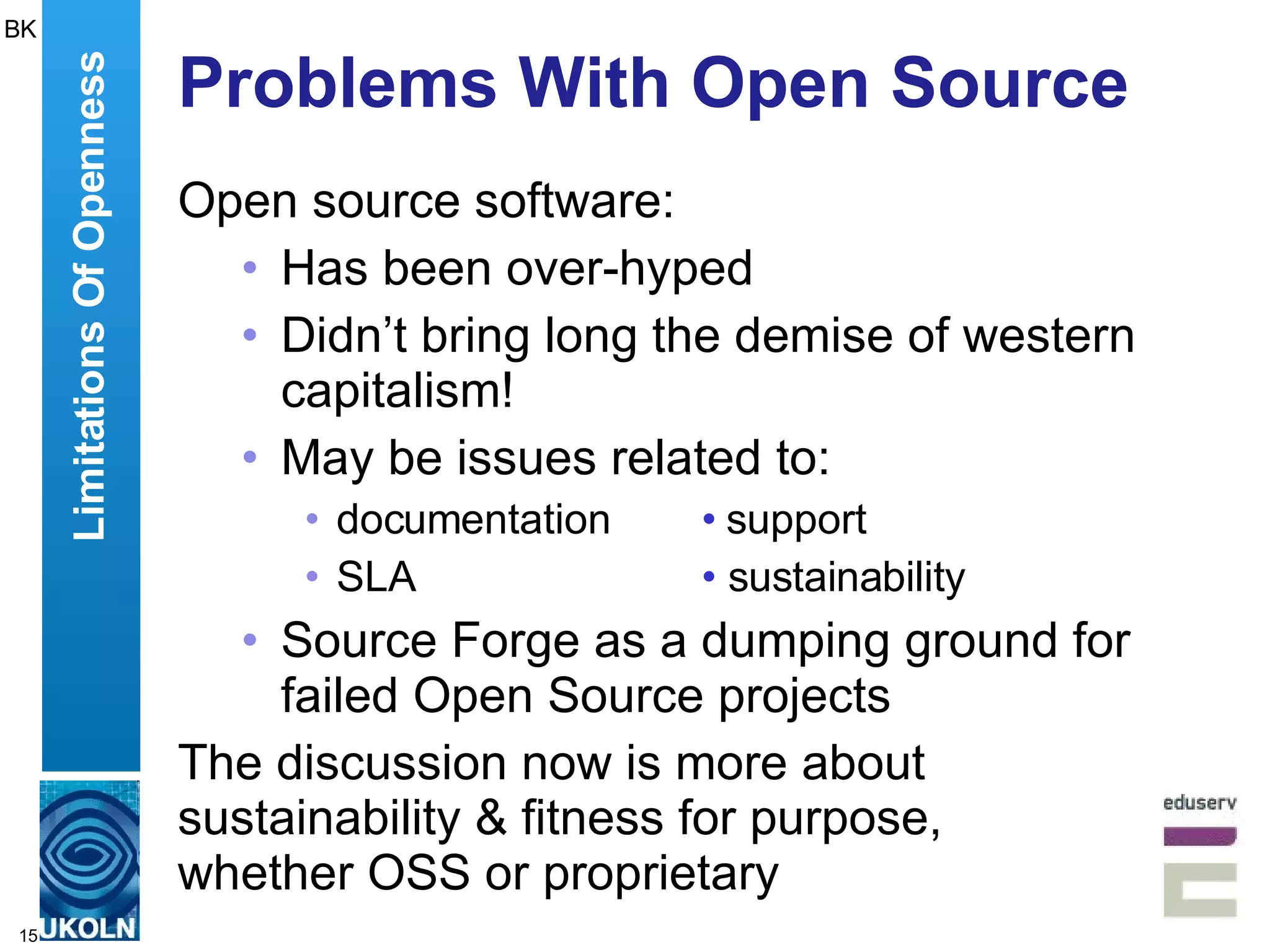 Problems With Open Source Open source software: Has been over-hyped Didn’t bring long the demise of western capitalism! May be issues related to: documentation • support SLA •  sustainability Source Forge as a dumping ground for failed Open Source projects The discussion now is more about sustainability & fitness for purpose,  whether OSS or proprietary Limitations Of Openness BK 