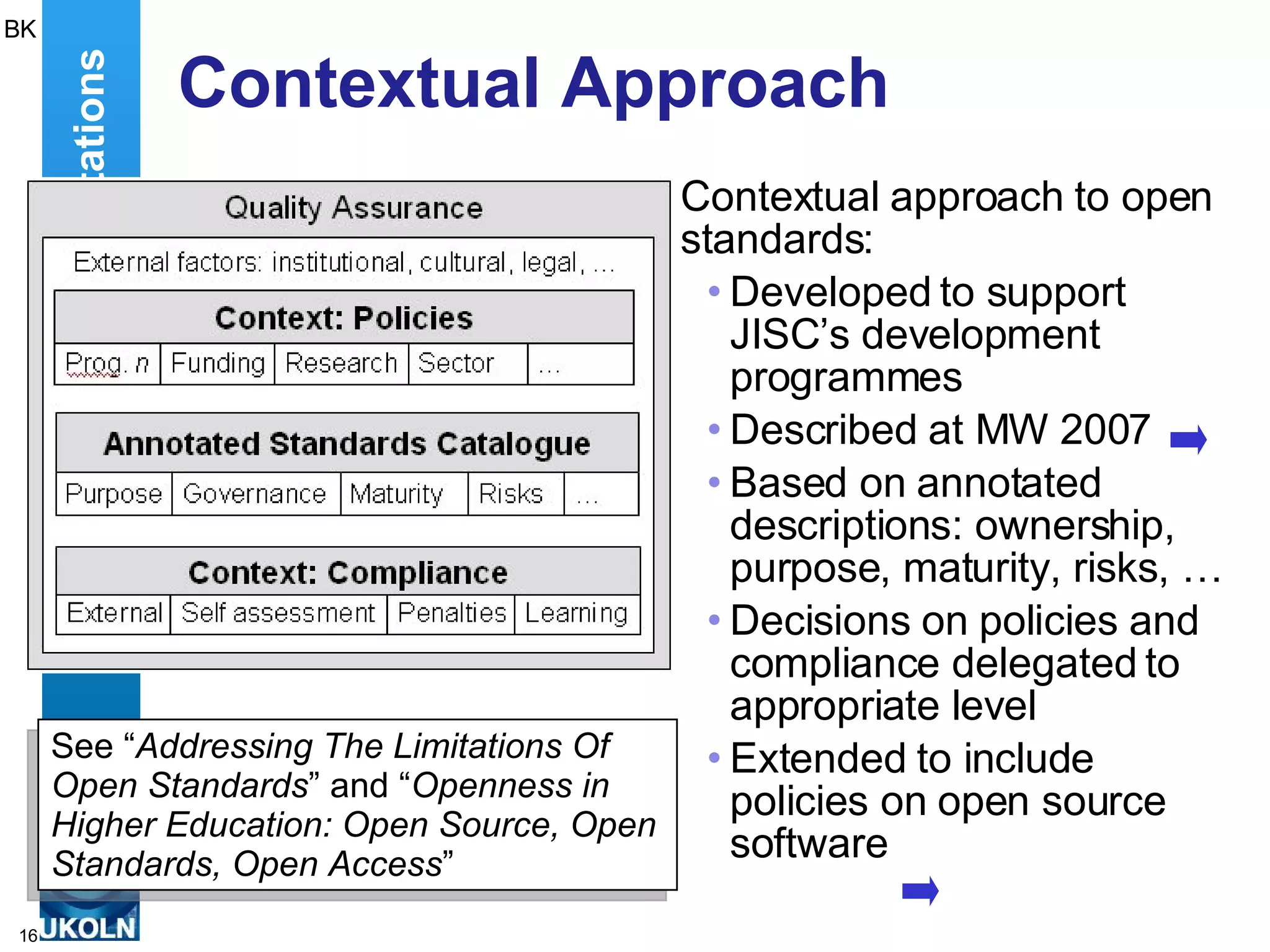 Contextual Approach Contextual approach to open standards: Developed to support JISC’s development programmes Described at MW 2007 Based on annotated descriptions: ownership, purpose, maturity, risks, … Decisions on policies and compliance delegated to appropriate level Extended to include policies on open source software Addressing The Limitations BK See “ Addressing The Limitations Of Open Standards ” and “ Openness in Higher Education: Open Source, Open Standards, Open Access ” 