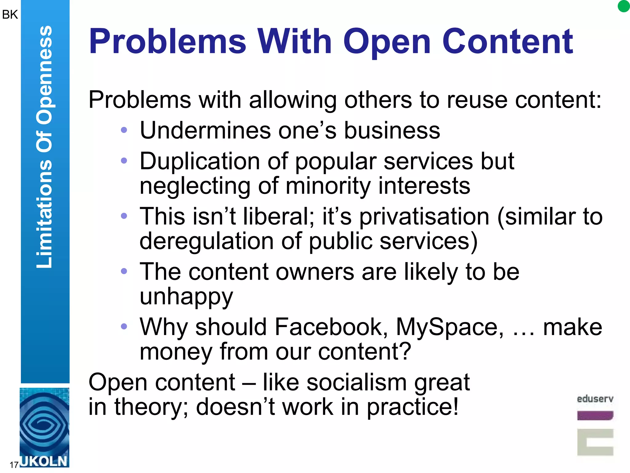 Problems With Open Content Problems with allowing others to reuse content: Undermines one’s business Duplication of popular services but neglecting of minority interests This isn’t liberal; it’s privatisation (similar to deregulation of public services) The content owners are likely to be unhappy Why should Facebook, MySpace, … make money from our content? Open content – like socialism great  in theory; doesn’t work in practice! Limitations Of Openness BK 