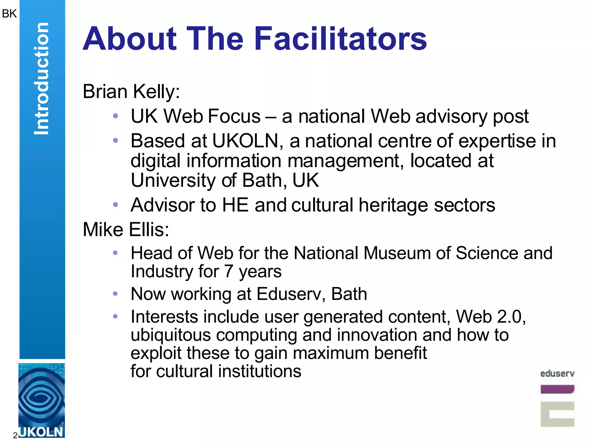 About The Facilitators Brian Kelly: UK Web Focus – a national Web advisory post Based at UKOLN, a national centre of expertise in digital information management, located at University of Bath, UK Advisor to HE and cultural heritage sectors Mike Ellis: Head of Web for the National Museum of Science and Industry for 7 years Now working at Eduserv, Bath Interests include  user generated content, Web 2.0, ubiquitous computing and innovation and how to exploit these to gain maximum benefit  for cultural institutions  BK Introduction 
