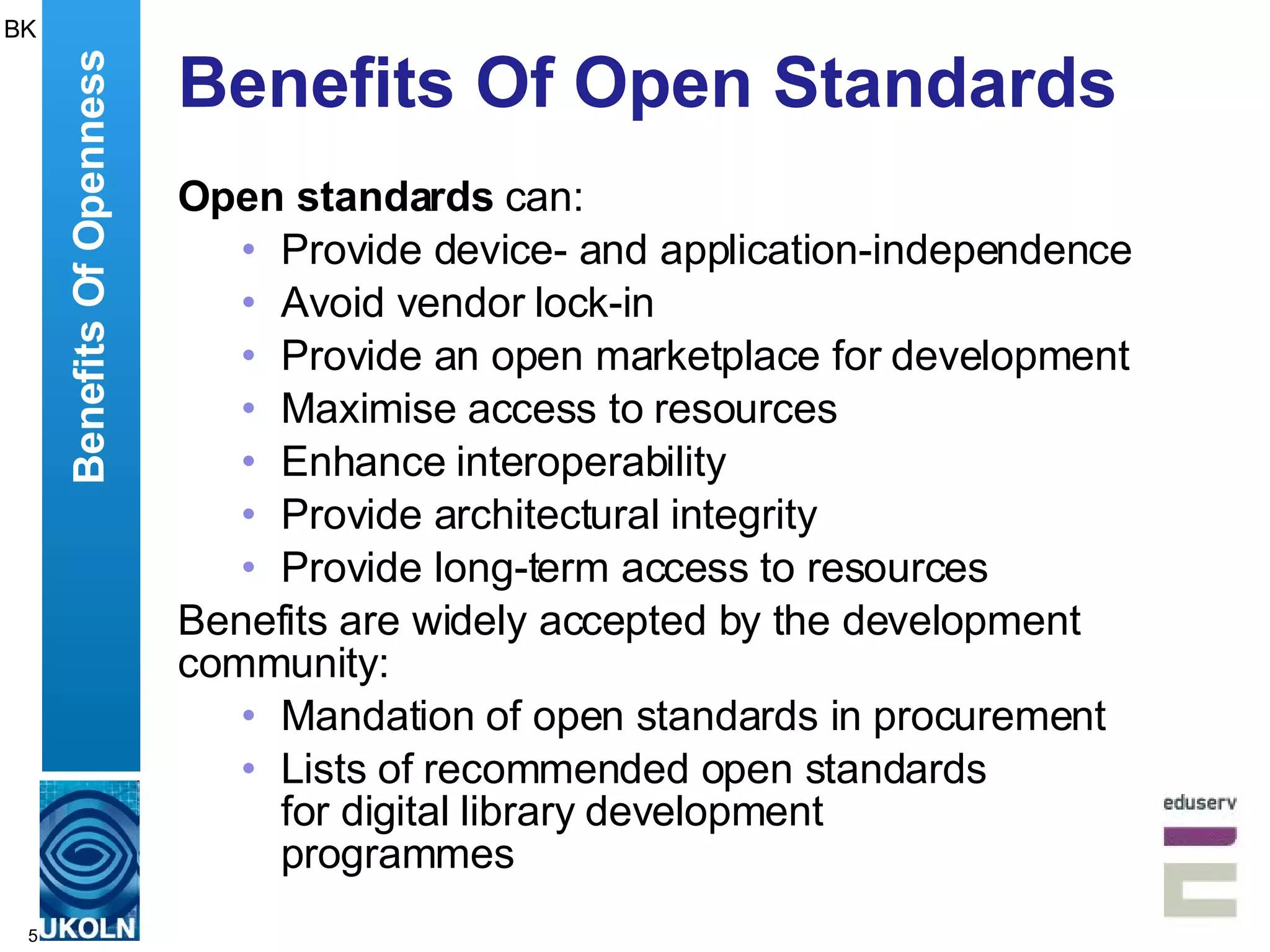 Benefits Of Open Standards Open standards  can: Provide device- and application-independence Avoid vendor lock-in Provide an open marketplace for development Maximise access to resources Enhance interoperability Provide architectural integrity Provide long-term access to resources Benefits are widely accepted by the development community: Mandation of open standards in procurement Lists of recommended open standards for digital library development  programmes Benefits Of Openness BK 
