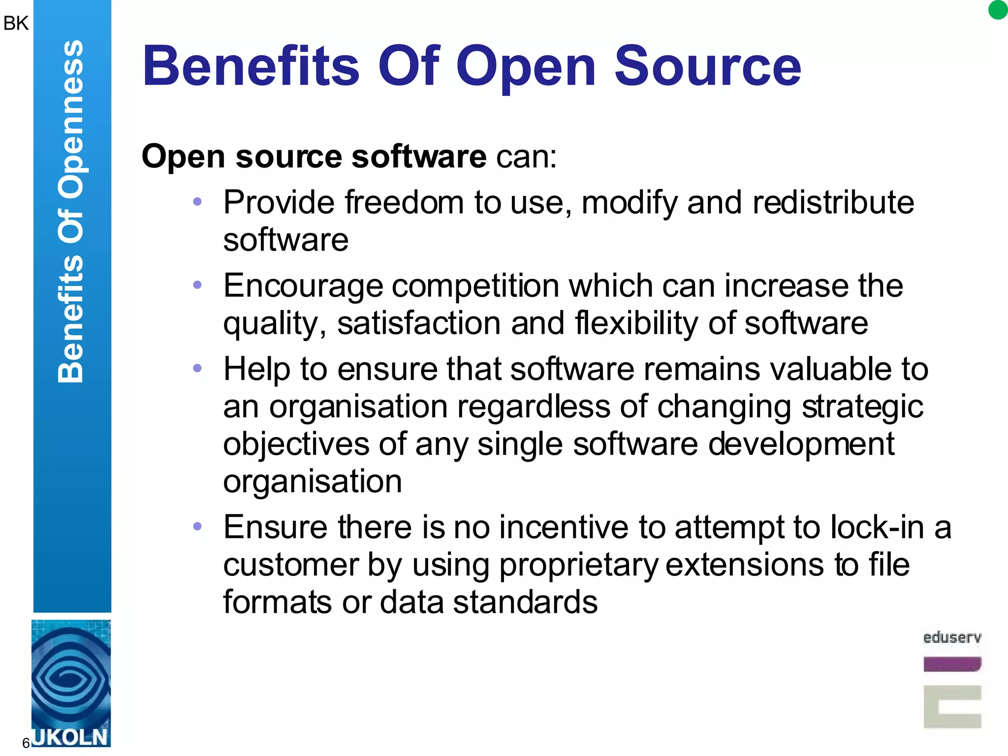 Benefits Of Open Source Open source software  can: Provide freedom to  use, modify and redistribute software  Encourage competition which can increase  the quality, satisfaction and flexibility of software Help to ensure that software remains valuable to an organisation regardless of changing strategic objectives of any single software development organisation Ensure there is  no incentive to attempt to lock-in a customer by using proprietary extensions to file formats or data standards  Benefits Of Openness BK 