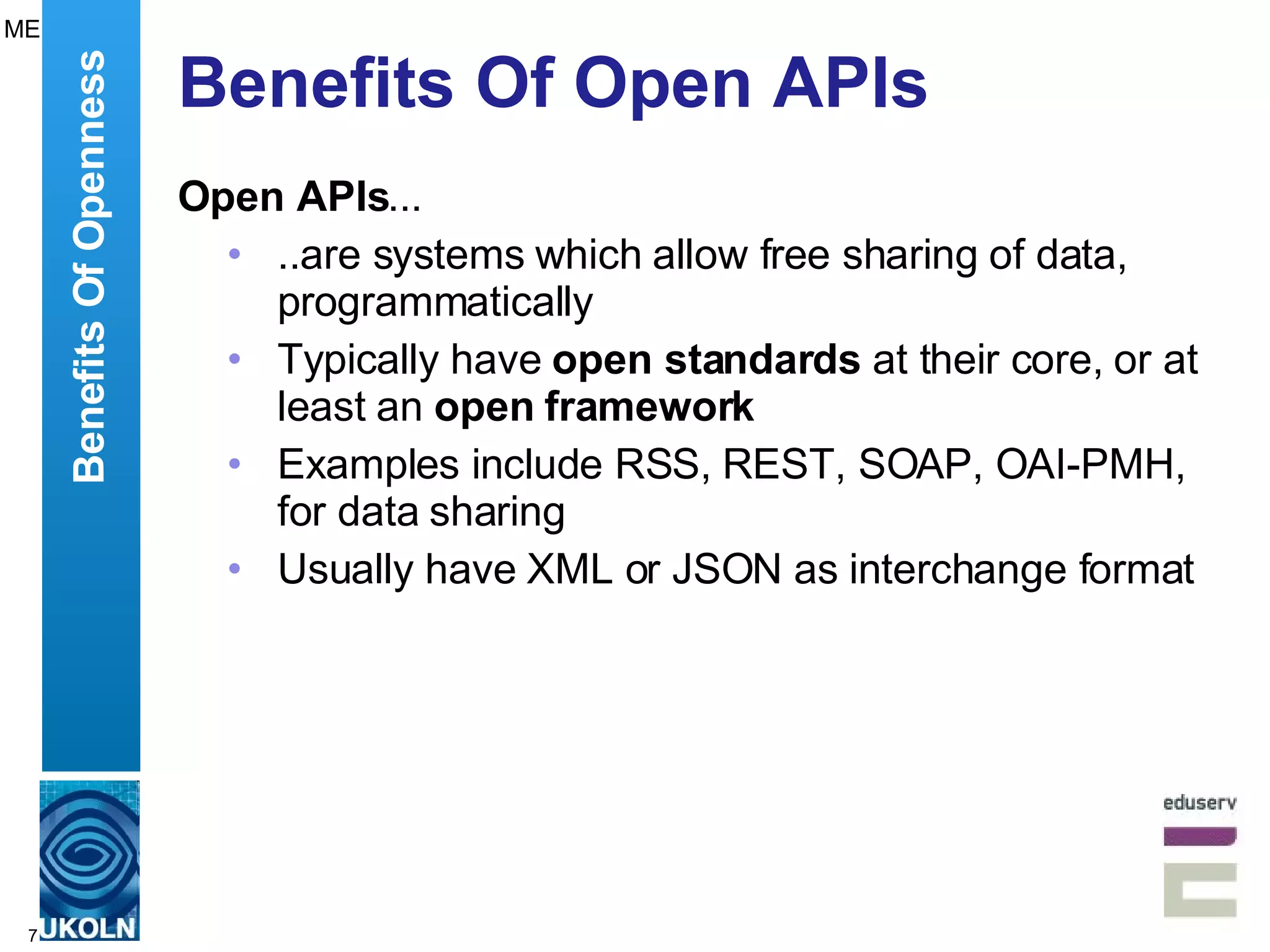 Benefits Of Open APIs Open APIs ... ..are systems which allow free sharing of data, programmatically Typically have  open standards  at their core, or at least an  open framework Examples include RSS, REST, SOAP, OAI-PMH, for data sharing  Usually have XML or JSON as interchange format Benefits Of Openness ME 