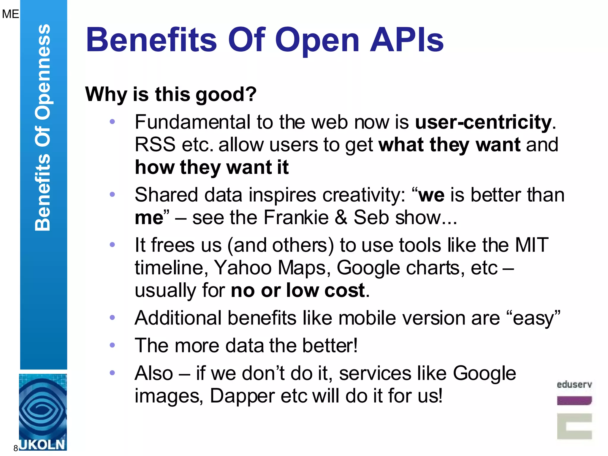 Benefits Of Open APIs Why is this good? Fundamental to the web now is  user-centricity . RSS etc. allow users to get  what they want  and  how they want it Shared data inspires creativity: “ we  is better than  me ” – see the Frankie & Seb show...  It frees us (and others) to use tools like the MIT timeline, Yahoo Maps, Google charts, etc – usually for  no or low cost . Additional benefits like mobile version are “easy” The more data the better! Also – if we don’t do it, services like Google images, Dapper etc will do it for us! Benefits Of Openness ME 