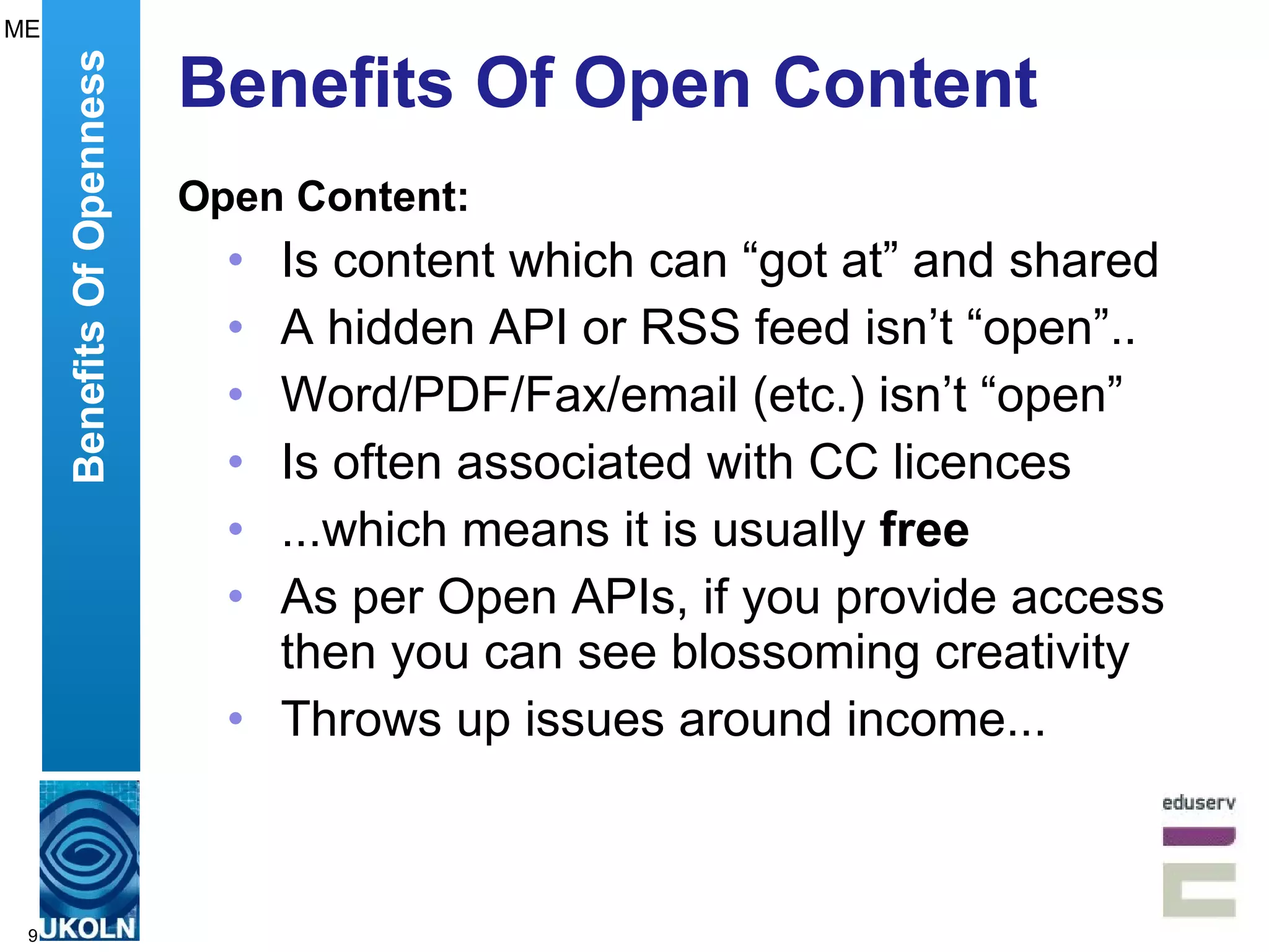 Benefits Of Open Content Open Content: Is content which can “got at” and shared A hidden API or RSS feed isn’t “open”.. Word/PDF/Fax/email (etc.) isn’t “open” Is often associated with CC licences ...which means it is usually  free   As per Open APIs, if you provide access then you can see blossoming creativity Throws up issues around income... Benefits Of Openness ME 