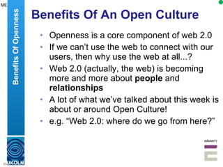 Benefits Of An Open Culture Openness is a core component of web 2.0 If we can’t use the web to connect with our users, then why use the web at all...? Web 2.0 (actually, the web) is becoming more and more about  people  and  relationships A lot of what we’ve talked about this week is about or around Open Culture! e.g. “Web 2.0: where do we go from here?” Benefits Of Openness ME 