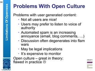 Problems With Open Culture Problems with user generated content: Not all users are nice! Users may prefer to listen to voice of authority Automated spam is an increasing annoyance (email, blog comments, …) Discussion often degenerates into flam wars May be legal implications It’s expensive to monitor Open culture – great in theory;  flawed in practice   Limitations Of Openness BK 