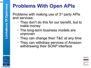 Problems With Open APIs Problems with making use of 3 rd  party APIs and services: They don’t do this for our benefit, but to make money The long-term business models are unproven They can change their T&C at any time They can withdraw services cf Amazon withdrawing their SOAP interface Limitations Of Openness BK 
