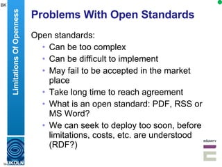Problems With Open Standards Open standards: Can be too complex Can be difficult to implement May fail to be accepted in the market place Take long time to reach agreement What is an open standard: PDF, RSS or MS Word? We can seek to deploy too soon, before limitations, costs, etc. are understood (RDF?) Limitations Of Openness BK 