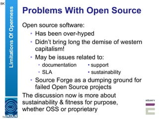 Problems With Open Source Open source software: Has been over-hyped Didn’t bring long the demise of western capitalism! May be issues related to: documentation • support SLA •  sustainability Source Forge as a dumping ground for failed Open Source projects The discussion now is more about sustainability & fitness for purpose,  whether OSS or proprietary Limitations Of Openness BK 