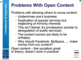 Problems With Open Content Problems with allowing others to reuse content: Undermines one’s business Duplication of popular services but neglecting of minority interests This isn’t liberal; it’s privatisation (similar to deregulation of public services) The content owners are likely to be unhappy Why should Facebook, MySpace, … make money from our content? Open content – like socialism great  in theory; doesn’t work in practice! Limitations Of Openness BK 