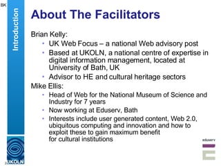 About The Facilitators Brian Kelly: UK Web Focus – a national Web advisory post Based at UKOLN, a national centre of expertise in digital information management, located at University of Bath, UK Advisor to HE and cultural heritage sectors Mike Ellis: Head of Web for the National Museum of Science and Industry for 7 years Now working at Eduserv, Bath Interests include  user generated content, Web 2.0, ubiquitous computing and innovation and how to exploit these to gain maximum benefit  for cultural institutions  BK Introduction 