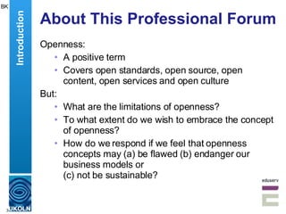 About This Professional Forum Openness: A positive term Covers open standards, open source, open content, open services and open culture But: What are the limitations of openness? To what extent do we wish to embrace the concept of openness? How do we respond if we feel that openness concepts may (a) be flawed (b) endanger our business models or  (c) not be sustainable? BK Introduction 
