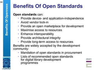 Benefits Of Open Standards Open standards  can: Provide device- and application-independence Avoid vendor lock-in Provide an open marketplace for development Maximise access to resources Enhance interoperability Provide architectural integrity Provide long-term access to resources Benefits are widely accepted by the development community: Mandation of open standards in procurement Lists of recommended open standards for digital library development  programmes Benefits Of Openness BK 