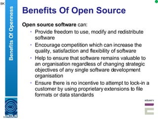 Benefits Of Open Source Open source software  can: Provide freedom to  use, modify and redistribute software  Encourage competition which can increase  the quality, satisfaction and flexibility of software Help to ensure that software remains valuable to an organisation regardless of changing strategic objectives of any single software development organisation Ensure there is  no incentive to attempt to lock-in a customer by using proprietary extensions to file formats or data standards  Benefits Of Openness BK 