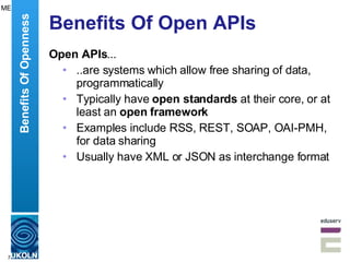 Benefits Of Open APIs Open APIs ... ..are systems which allow free sharing of data, programmatically Typically have  open standards  at their core, or at least an  open framework Examples include RSS, REST, SOAP, OAI-PMH, for data sharing  Usually have XML or JSON as interchange format Benefits Of Openness ME 