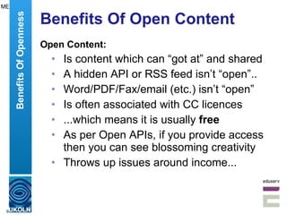 Benefits Of Open Content Open Content: Is content which can “got at” and shared A hidden API or RSS feed isn’t “open”.. Word/PDF/Fax/email (etc.) isn’t “open” Is often associated with CC licences ...which means it is usually  free   As per Open APIs, if you provide access then you can see blossoming creativity Throws up issues around income... Benefits Of Openness ME 
