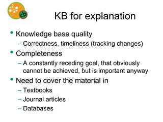 Explanatory inferenceEven if all the relevant knowledge were available in computationally tractable form…We need inferential methods toIdentify possible explanations of complex biological phenomena (symbolic?)Compare alternative explanations in the light of existing evidence (numeric?)History of explanatory inference in AI is suggestive, but key open problems remain