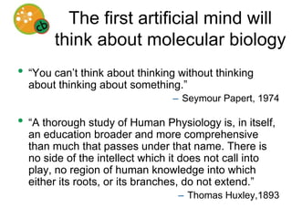The first artificial mind will think about molecular biology“You can’t think about thinking without thinking about thinking about something.”Seymour Papert, 1974“A thorough study of Human Physiology is, in itself, an education broader and more comprehensive than much that passes under that name. There is no side of the intellect which it does not call into play, no region of human knowledge into which either its roots, or its branches, do not extend.”Thomas Huxley,1893