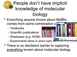 People don’t have implicit knowledge of molecular biologyEverything anyone knows about MolBio comes from some combination of:TextbooksScientific publicationsDatabases (e.g. NCBI)Experiments done in one’s own labThere is no elicitation barrier to capturing everything known about molecular biologyWhy would biologists care?They have to understand genome-scale data, in the context of all that is already known.Magic bullets and biomarkers are not enoughThe idea of finding a single marker of disease state, and addressing it with a specifically targeted drug is not panningout as well as hoped.