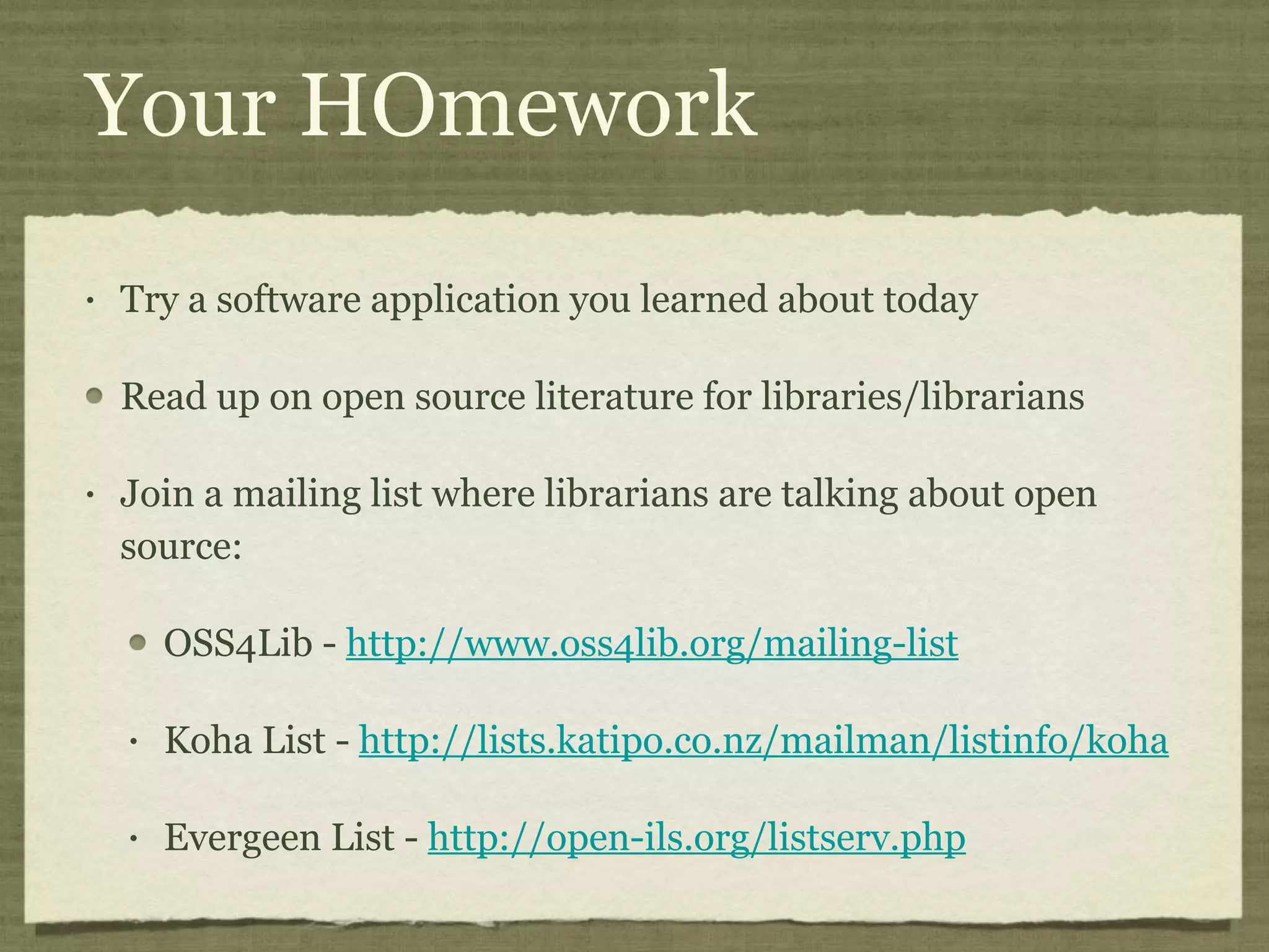Your HOmework Try a software application you learned about today Read up on open source literature for libraries/librarians Join a mailing list where librarians are talking about open source: OSS4Lib -  http://www.oss4lib.org/mailing-list   Koha List -  http://lists.katipo.co.nz/mailman/listinfo/koha   Evergeen List -  http://open-ils.org/listserv.php   