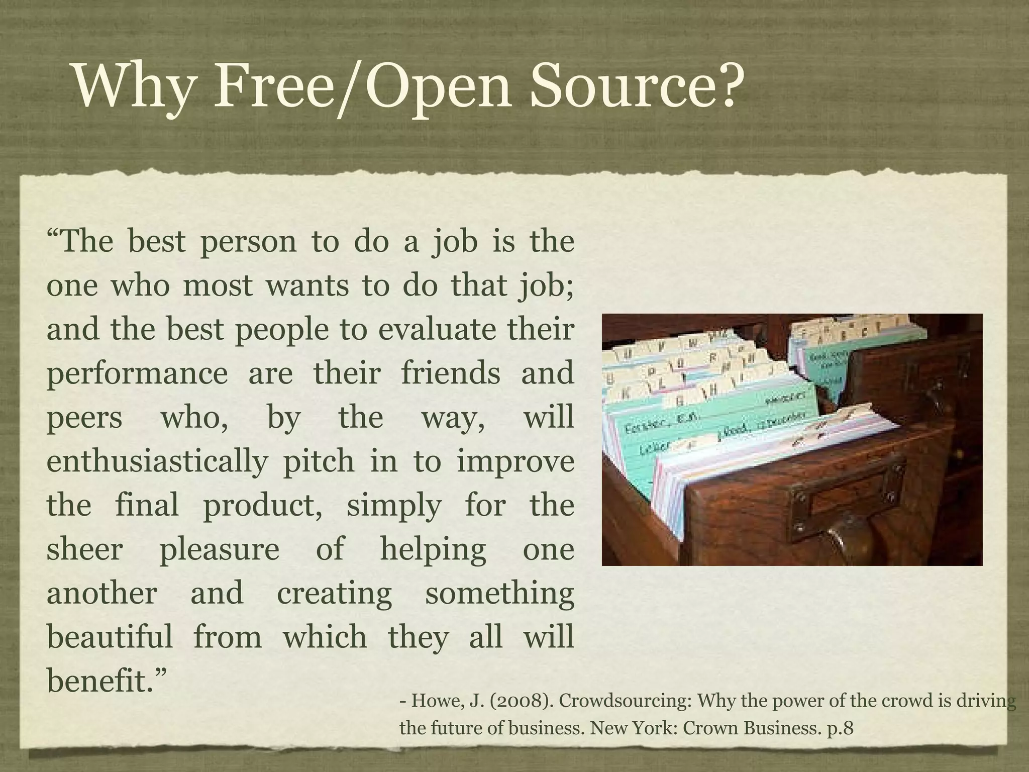 Why Free/Open Source? “The best person to do a job is the one who most wants to do that job; and the best people to evaluate their performance are their friends and peers who, by the way, will enthusiastically pitch in to improve the final product, simply for the sheer pleasure of helping one another and creating something beautiful from which they all will benefit.” - Howe, J. (2008). Crowdsourcing: Why the power of the crowd is driving the future of business. New York: Crown Business. p.8 