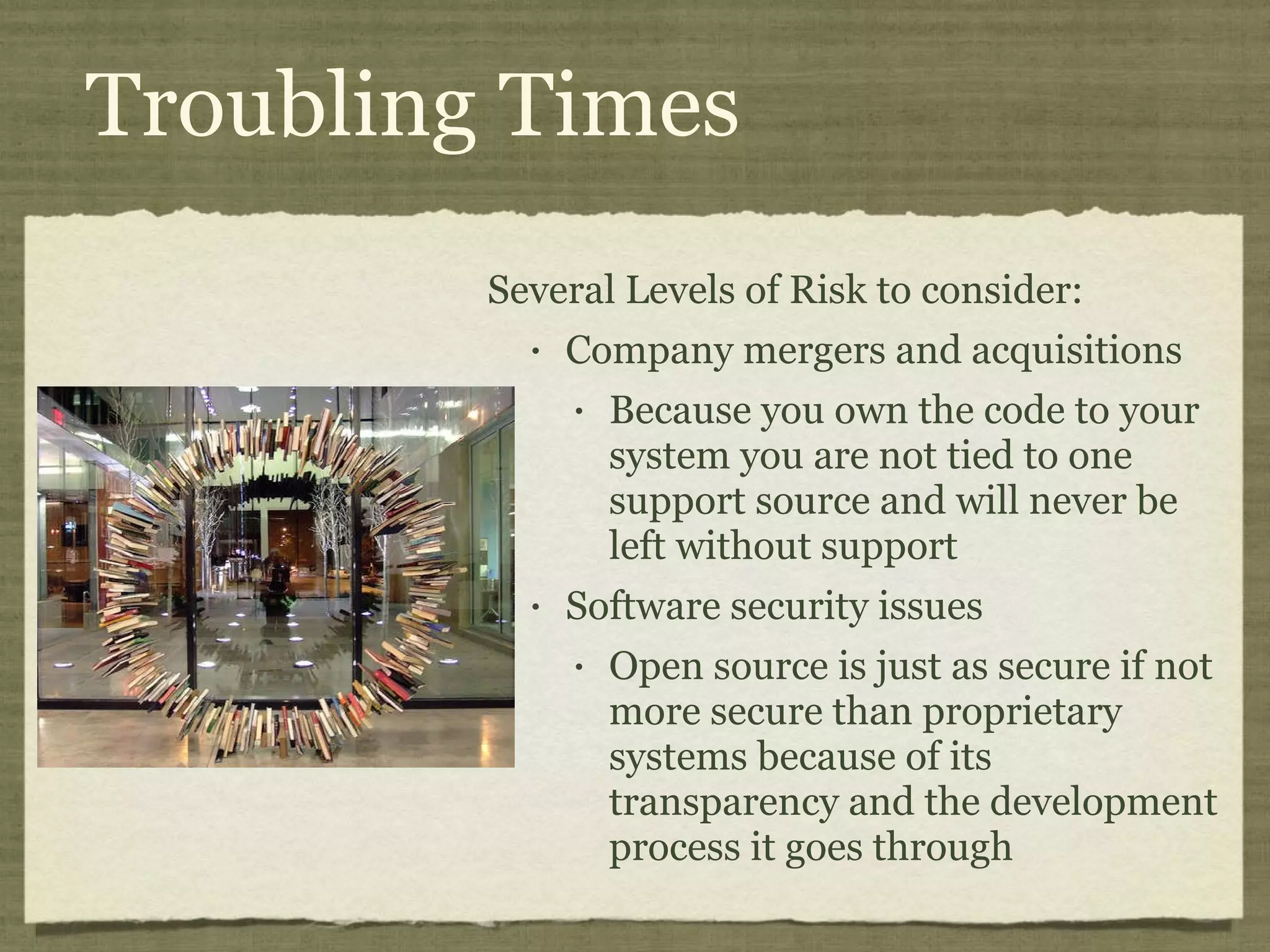 Troubling Times Several Levels of Risk to consider: Company mergers and acquisitions Because you own the code to your system you are not tied to one support source and will never be left without support  Software security issues Open source is just as secure if not more secure than proprietary systems because of its transparency and the development process it goes through 