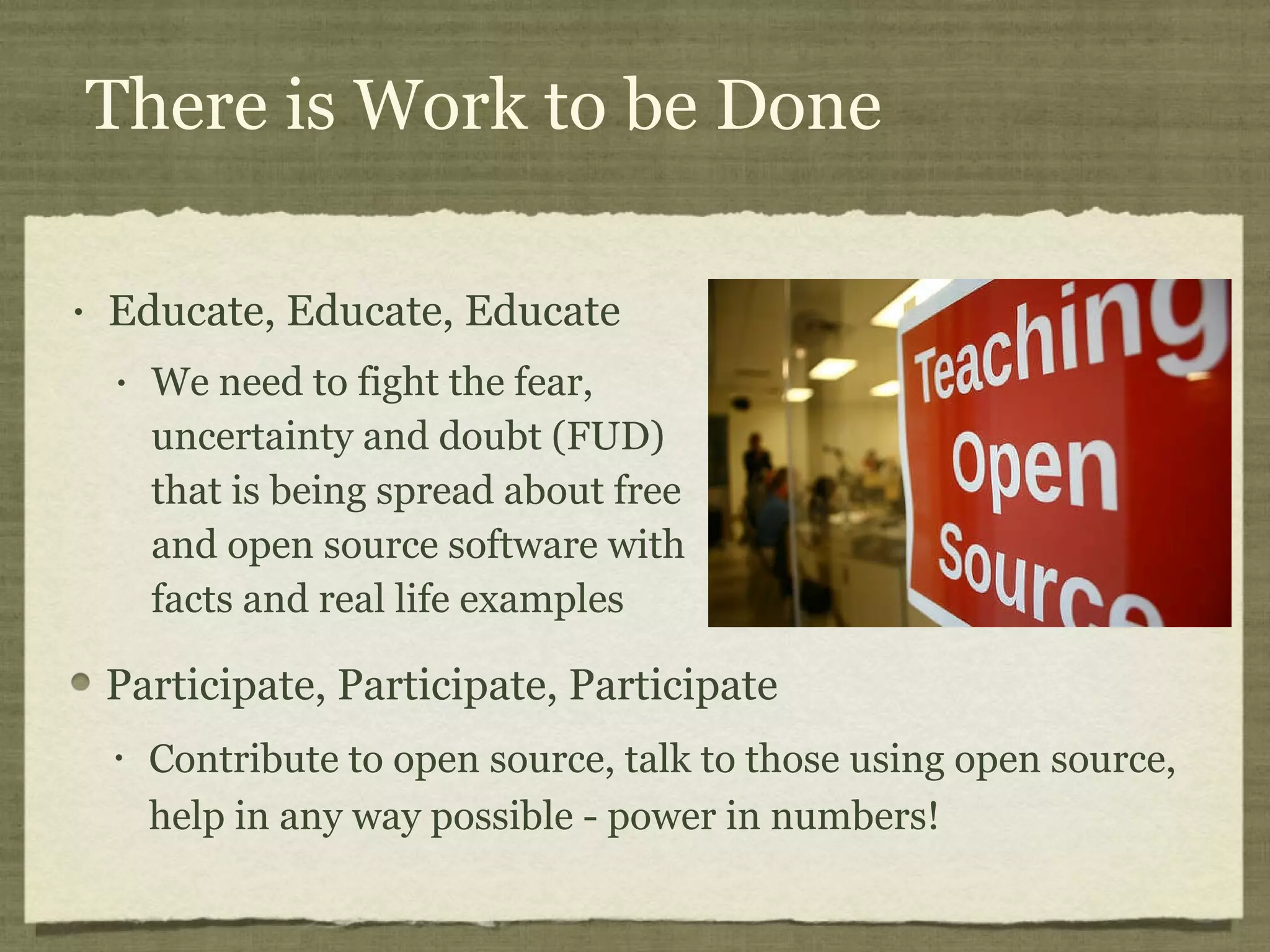 There is Work to be Done Educate, Educate, Educate We need to fight the fear, uncertainty and doubt (FUD) that is being spread about free and open source software with facts and real life examples Participate, Participate, Participate Contribute to open source, talk to those using open source, help in any way possible - power in numbers! 