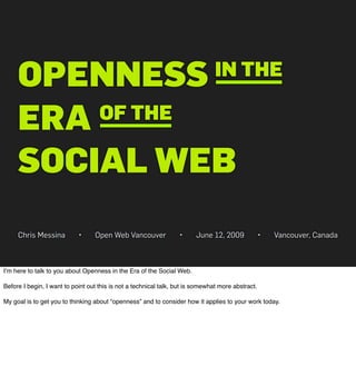 OPENNESS                                                                   IN THE

     ERA OF THE

     SOCIAL WEB
     Chris Messina          •     Open Web Vancouver              •     June 12, 2009              •   Vancouver, Canada



Iʼm here to talk to you about Openness in the Era of the Social Web.

Before I begin, I want to point out this is not a technical talk, but is somewhat more abstract.

My goal is to get you to thinking about “openness” and to consider how it applies to your work today.
 